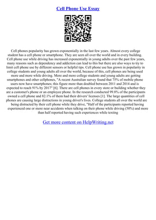 Cell Phone Use Essay
Cell phones popularity has grown exponentially in the last few years. Almost every college
student has a cell phone or smartphone. They are seen all over the world and in every building.
Cell phone use while driving has increased exponentially in young adults over the past few years,
many reasons such as dependency and addiction can lead to this but there are also ways to try to
limit cell phone use by different sensors or helpful tips. Cell phone use has grown in popularity in
college students and young adults all over the world, because of this, cell phones are being used
more and more while driving. More and more college students and young adults are getting
smartphones and other cellphones, "A recent Australian survey found that 75% of mobile phone
users now have smartphones; this figure more than doubled between 2011 and 2014 and is
expected to reach 91% by 2017" [6]. There are cell phones in every store or building whether they
are a customer's phone or an employee phone. In the research conducted 99.8% of the participants
owned a cell phone and 82.1% of them had their drivers' licenses [1]. The large quantities of cell
phones are causing large distractions in young driver's lives. College students all over the world are
being distracted by their cell phone while they drive, "Half of the participants reported having
experienced one or more near accidents when talking on their phone while driving (50%) and more
than half reported having such experiences while texting
Get more content on HelpWriting.net
 
