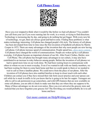 Cell Phones Essay
Have you ever stopped to think what it would be like before we had cell phones? You couldn't
just call from your car if you were running late for work, in a wreck, or trying to find directions.
Technology is increasing day by day, and going to do nothing but get bigger. With every new bit
of technology, we get, there are always good and bad to come. Finding these problems is what
makes technology interesting. Cell phone has changed people's life style. The history of cell phone
has been developed from time to time since the first invention of handheld cell phone by Martin
Cooper in 1973. There are many advantages of the invention that why most people are now having
cell phone. Cell phone increase speed of communication. People spend less...show more content...
Cell phones have changed the world of communications. People are woken up by a cell phones
everyday. Cell phone became an important element of our life. After Food, Clothes, Shelter, now
Cell Phone. The cell phone has brought many advantages to our culture, it may also have
contributed to an increase in risky behavior among people. Before the invention of cell phones we
had to spend more time on our work done. We had been waiting hours to communicate with
others to whom we use to meet everyday. Even if we wanted to talk with our family members, we
had been waiting for them to come back home and then we could speak to them or we needed to
wait to call us from a landline phone. We could move from the place of our phone. After the
invention of Cell phones have also enabled families to keep in closer touch with each other.
Children can contact you if they have missed their ride form soccer practice and your spouse can
call while he is stuck in traffic to let you know that he is going to be late for supper. Teenagers are
able to call to ask permission to go somewhere, and with GPS features that are now available on
some cell phones, you are able to check to make sure that they are where they are suppose to be.
Many of these advantages we do not even notice. Have you ever arrived at the grocery store and
realized that you have forgotten your grocery list? The first thing you would probably do is to call
home and have
Get more content on HelpWriting.net
 
