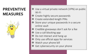 ❖ Use a virtual private network (VPN) on public
Wi-Fi
❖ Create highly secure passwords
❖ Create extended-length PINs
❖ Store your unique passwords in a secure
online vault
❖ Credible giveaways don’t ask for a fee
❖ Use a call blocking app
❖ Do not interact and hang up
❖ Only use official apps for services
❖ Watch your phone bill
❖ Get cybersecurity on your phone
PREVENTIVE
MEASURES
 