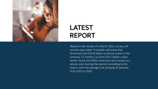 Based on the results of a March 2021 survey, call-
security app maker Truecaller estimates that
Americans lost $29.8 billion to phone scams in the
previous 12 months, up from $19.7 billion a year
earlier. Some 59 million Americans lost money to a
phone scam during that period, according to the
report, with the average cost jumping 43 percent,
from $351 to $502.
LATEST
REPORT
 