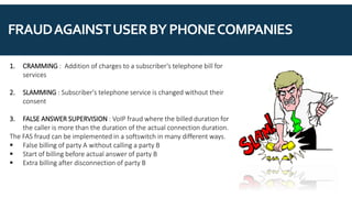 FRAUDAGAINSTUSERBYPHONECOMPANIES
1. CRAMMING : Addition of charges to a subscriber's telephone bill for
services
2. SLAMMING : Subscriber's telephone service is changed without their
consent
3. FALSE ANSWER SUPERVISION : VoIP fraud where the billed duration for
the caller is more than the duration of the actual connection duration.
The FAS fraud can be implemented in a softswitch in many different ways.
▪ False billing of party A without calling a party B
▪ Start of billing before actual answer of party B
▪ Extra billing after disconnection of party B
 