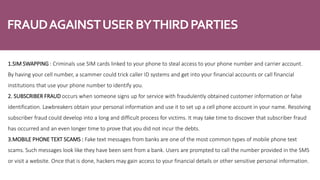 FRAUDAGAINSTUSERBYTHIRDPARTIES
1.SIM SWAPPING : Criminals use SIM cards linked to your phone to steal access to your phone number and carrier account.
By having your cell number, a scammer could trick caller ID systems and get into your financial accounts or call financial
institutions that use your phone number to identify you.
2. SUBSCRIBER FRAUD occurs when someone signs up for service with fraudulently obtained customer information or false
identification. Lawbreakers obtain your personal information and use it to set up a cell phone account in your name. Resolving
subscriber fraud could develop into a long and difficult process for victims. It may take time to discover that subscriber fraud
has occurred and an even longer time to prove that you did not incur the debts.
3.MOBILE PHONE TEXT SCAMS : Fake text messages from banks are one of the most common types of mobile phone text
scams. Such messages look like they have been sent from a bank. Users are prompted to call the number provided in the SMS
or visit a website. Once that is done, hackers may gain access to your financial details or other sensitive personal information.
 