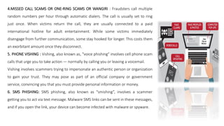 4.MISSED CALL SCAMS OR ONE-RING SCAMS OR WANGIRI : Fraudsters call multiple
random numbers per hour through automatic dialers. The call is usually set to ring
just once. When victims return the call, they are usually connected to a paid
international hotline for adult entertainment. While some victims immediately
disengage from further communication, some stay hooked for longer. This costs them
an exorbitant amount once they disconnect.
5. PHONE VISHING : Vishing, also known as, "voice phishing" involves cell phone scam
calls that urge you to take action — normally by calling you or leaving a voicemail.
Vishing involves scammers trying to impersonate an authentic person or organization
to gain your trust. They may pose as part of an official company or government
service, convincing you that you must provide personal information or money.
6. SMS PHISHING: SMS phishing, also known as “smishing”, involves a scammer
getting you to act via text message. Malware SMS links can be sent in these messages,
and if you open the link, your device can become infected with malware or spyware.
 
