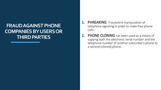 1. PHREAKING : Fraudulent manipulation of
telephone signaling in order to make free phone
calls.
2. PHONE CLONING has been used as a means of
copying both the electronic serial number and the
telephone number of another subscriber's phone to
a second (cloned) phone.
FRAUDAGAINSTPHONE
COMPANIESBYUSERSOR
THIRDPARTIES
 