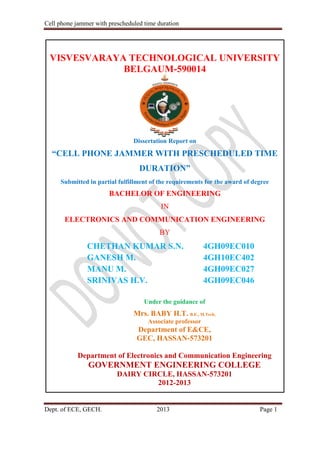 Cell phone jammer with prescheduled time duration
Dept. of ECE, GECH. 2013 Page 1
VISVESVARAYA TECHNOLOGICAL UNIVERSITY
BELGAUM-590014
Dissertation Report on
“CELL PHONE JAMMER WITH PRESCHEDULED TIME
DURATION”
Submitted in partial fulfillment of the requirements for the award of degree
BACHELOR OF ENGINEERING
IN
ELECTRONICS AND COMMUNICATION ENGINEERING
BY
CHETHAN KUMAR S.N. 4GH09EC010
GANESH M. 4GH10EC402
MANU M. 4GH09EC027
SRINIVAS H.V. 4GH09EC046
Under the guidance of
Mrs. BABY H.T. B.E., M.Tech,
Associate professor
Department of E&CE,
GEC, HASSAN-573201
Department of Electronics and Communication Engineering
GOVERNMENT ENGINEERING COLLEGE
DAIRY CIRCLE, HASSAN-573201
2012-2013
 