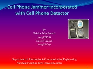 Cell Phone Jammer Incorporated with Cell Phone Detector  By ShishuPriyaDarshi 2007EEC08 Naresh Prasad 2007EEC67 Department of Electronics & Communication Engineering 1 Shri Mata Vaishno Devi University, Katra 