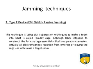 Jamming techniques

5. Type E Device (EMI Shield - Passive Jamming)


This technique is using EMI suppression techniques to make a room
   into what is called Faraday cage. Although labor intensive to
   construct, the Faraday cage essentially Blocks or greatly attenuates,
   virtually all electromagnetic radiation from entering or leaving the
   cage - or in this case a target room.




                       Amity university rajasthan                     11
 