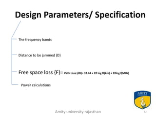 Design Parameters/ Specification

The frequency bands


Distance to be jammed (D)



Free space loss {F}= Path Loss (dB)= 32.44 + 20 log D(km) + 20log f(MHz)

 Power calculations




                       Amity university rajasthan                          12
 