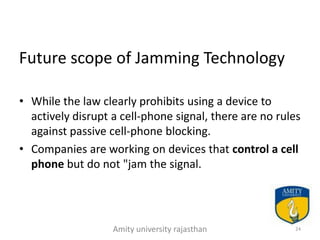 Future scope of Jamming Technology

• While the law clearly prohibits using a device to
  actively disrupt a cell-phone signal, there are no rules
  against passive cell-phone blocking.
• Companies are working on devices that control a cell
  phone but do not "jam the signal.




                   Amity university rajasthan           24
 