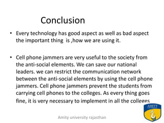 Conclusion
• Every technology has good aspect as well as bad aspect
  the important thing is ,how we are using it.

• Cell phone jammers are very useful to the society from
  the anti-social elements. We can save our national
  leaders. we can restrict the communication network
  between the anti-social elements by using the cell phone
  jammers. Cell phone jammers prevent the students from
  carrying cell phones to the colleges. As every thing goes
  fine, it is very necessary to implement in all the colleges

                    Amity university rajasthan              25
 