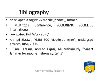 Bibliography
• en.wikipedia.org/wiki/Mobile_phone_jammer
•     Multitopic Conference, 2008.INMIC 2008.IEEE
  International
• www.HowStuffWork.com/
• Ahmed Jisrawi, "GSM 900 Mobile Jammer", undergrad
  project, JUST, 2006.
•    Sami Azzam, Ahmad Hijazi, Ali Mahmoudy. ”Smart
  Jammer for mobile phone systems”



                Amity university rajasthan        26
 