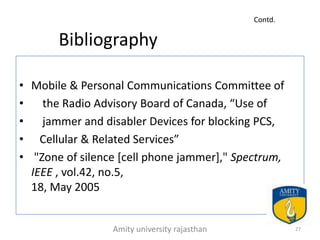 Contd.

       Bibliography

• Mobile & Personal Communications Committee of
•   the Radio Advisory Board of Canada, “Use of
•   jammer and disabler Devices for blocking PCS,
• Cellular & Related Services”
• "Zone of silence [cell phone jammer]," Spectrum,
  IEEE , vol.42, no.5,
  18, May 2005


                 Amity university rajasthan            27
 