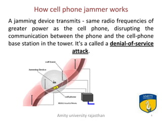 How cell phone jammer works
A jamming device transmits - same radio frequencies of
greater power as the cell phone, disrupting the
communication between the phone and the cell-phone
base station in the tower. It's a called a denial-of-service
                         attack.




                    Amity university rajasthan            4
 