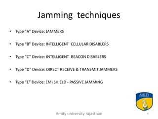 Jamming techniques
• Type "A" Device: JAMMERS

• Type “B” Device: INTELLIGENT CELLULAR DISABLERS

• Type “C” Device: INTELLIGENT BEACON DISABLERS

• Type “D” Device: DIRECT RECEIVE & TRANSMIT JAMMERS

• Type “E” Device: EMI SHIELD - PASSIVE JAMMING




                       Amity university rajasthan      6
 