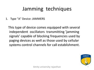 Jamming techniques
1. Type "A" Device: JAMMERS

 This type of device comes equipped with several
  independent oscillators transmitting ’jamming
  signals’ capable of blocking frequencies used by
  paging devices as well as those used by cellular
  systems control channels for call establishment.




                  Amity university rajasthan         7
 