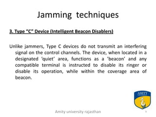 Jamming techniques
3. Type “C” Device (Intelligent Beacon Disablers)

Unlike jammers, Type C devices do not transmit an interfering
  signal on the control channels. The device, when located in a
  designated ’quiet’ area, functions as a ’beacon’ and any
  compatible terminal is instructed to disable its ringer or
  disable its operation, while within the coverage area of
  beacon.




                     Amity university rajasthan               9
 