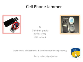 Cell Phone Jammer



                         By
                   Sameer gupta
                    B.TECH (ECE)
                    2010 to 2014




Department of Electronics & Communication Engineering

                    Amity university rajasthan
                                                        1
 