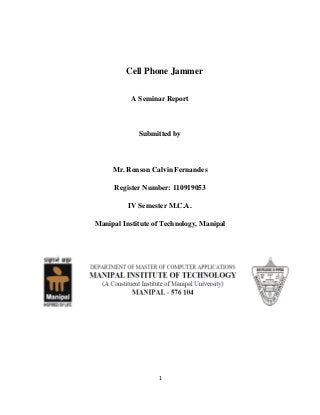1
Cell Phone Jammer
A Seminar Report
Submitted by
Mr. Ronson Calvin Fernandes
Register Number: 110919053
IV Semester M.C.A.
Manipal Institute of Technology, Manipal
 