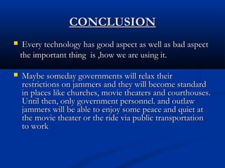CONCLUSIONCONCLUSION
 Every technology has good aspect as well as bad aspectEvery technology has good aspect as well as bad aspect
the important thing is ,how we are using it.the important thing is ,how we are using it.
 Maybe someday governments will relax theirMaybe someday governments will relax their
restrictions on jammers and they will become standardrestrictions on jammers and they will become standard
in places like churches, movie theaters and courthouses.in places like churches, movie theaters and courthouses.
Until then, only government personnel. and outlawUntil then, only government personnel. and outlaw
jammers will be able to enjoy some peace and quiet atjammers will be able to enjoy some peace and quiet at
the movie theater or the ride via public transportationthe movie theater or the ride via public transportation
to workto work
 