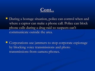 During a hostage situation, police can control when andDuring a hostage situation, police can control when and
where a captor can make a phone call. Police can blockwhere a captor can make a phone call. Police can block
phone calls during a drug raid so suspects can'tphone calls during a drug raid so suspects can't
communicate outside the area.communicate outside the area.
 Corporations use jammers to stop corporate espionageCorporations use jammers to stop corporate espionage
by blocking voice transmissions and photoby blocking voice transmissions and photo
transmissions from camera phones.transmissions from camera phones.
Cont..Cont..
 