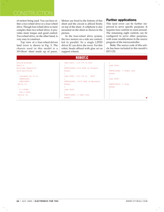 Construction
 of motors being used. You can have ei-                   Motors are fixed to the bottom of this     Further applications
 ther a two-wheel drive or a four-wheel                   sheet and the circuit is affixed firmly    This land rover can be further im-
 drive. Though four-wheel drive is more                   on top of the sheet. A cellphone is also   proved to serve specific purposes. It
 complex than two-wheel drive, it pro-                    mounted on the sheet as shown in the       requires four controls to roam around.
 vides more torque and good control.                      picture.                                   The remaining eight controls can be
 Two-wheel drive, on the other hand, is                       In the four-wheel drive system,        configured to serve other purposes,
 very easy to construct.                                  the two motors on a side are control-      with some modifications in the source
     Top view of a four-wheel-driven                      led in parallel. So a single L293D         program of the microcontroller.
 land rover is shown in Fig. 3. The                       driver IC can drive the rover. For this        Note. The source code of this arti-
 chassis used in this model is a                          robot, beads affixed with glue act as      cle has been included in this month’s
 10×18cm2 sheet made up of parax.                         support wheels.                            EFY CD.

                                                                          Robot.C
 Source program:                                          	 case 0x02: //if I/P is 0x02              	 }
 Robit.c                                                  	 {                                        	 case 0x06:	
 #include <mega16.h>                                      	 PORTD=0x89;//O/P 0x89 ie Forward         	 {
 void main(void)                                          	 break;                                   	 PORTD=0x8A; // Right turn
  {                                                       	 }                                        	 break;
 	 unsigned int k, h;                                     	 case 0x08: //if I/P is 	 0x08            	 }
 	 DDRA=0x00;                                             	 {                                        	 case 0x05:	
 	 DDRD=0XFF;	                                            	 PORTD=0x86; //O/P 0x86 ie Backward       	 {
  while (1)                                               	 break;                                   	 PORTD=0x00; // Stop
  {                                                       	 }                                        	 break;
 	 k =~PINA;                                              	 case 0x04:	                              	 }
 	 h=k & 0x0F;                                            	 {                                        	 }
  switch (h)                                              	 PORTD=0x85; // Left turn                 	 }
 	 {                                                      	 break;                                   	 }    	                                




 6 6 • j u ly 2 0 0 8 • e l e c t ro n i c s f o r yo u                                                                w w w. e f y m ag . co m
 