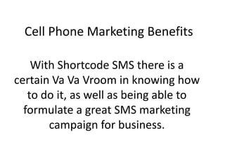 Cell Phone Marketing Benefits With Shortcode SMS there is a certain VaVa Vroom in knowing how to do it, as well as being able to formulate a great SMS marketing campaign for business. 