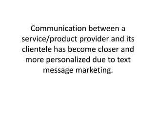 Communication between a service/product provider and its clientele has become closer and more personalized due to text message marketing.