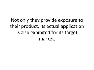 Not only they provide exposure to their product, its actual application is also exhibited for its target market.
