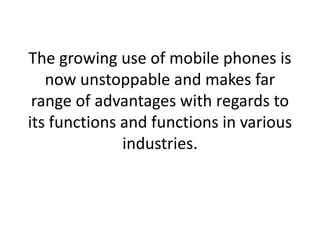 The growing use of mobile phones is now unstoppable and makes far range of advantages with regards to its functions and functions in various industries. 
