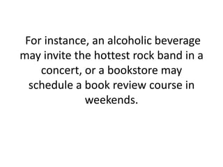  For instance, an alcoholic beverage may invite the hottest rock band in a concert, or a bookstore may schedule a book review course in weekends.