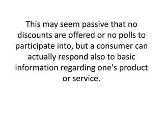 This may seem passive that no discounts are offered or no polls to participate into, but a consumer can actually respond also to basic information regarding one's product or service.