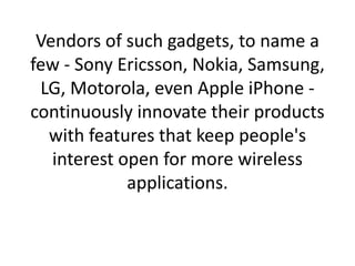 Vendors of such gadgets, to name a few - Sony Ericsson, Nokia, Samsung, LG, Motorola, even Apple iPhone - continuously innovate their products with features that keep people's interest open for more wireless applications.