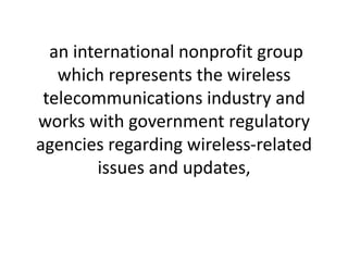 an international nonprofit group which represents the wireless telecommunications industry and works with government regulatory agencies regarding wireless-related issues and updates,