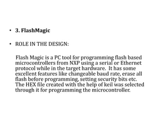 2. µVision Keil ROLE IN THE DESIGN:     µVision Keil provides IDE for 8051 programming & is very easy to use. When starting a new project, simply select the microcontroller you use from the Device Database and the µVision IDE sets all Compiler, Assembler, Linker, and Memory options. It’s device database is large which supports many ICs of the 8051 family.  A HEX file can be created with the help of Keil which is required for burning onto chip. It has a powerful debugging tool which detects most of the errors in the program.
