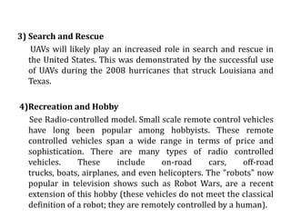 APLLICATIONS1) Scientific    Remote control vehicles have various scientific uses including hazardous environments, working in the deep ocean , and space exploration. The majority of the probes to the other planets in our solar system have been remote control vehicles, although some of the more recent ones were partially autonomous. The sophistication of these devices has fueled greater debate on the need for manned spaceflight and exploration.2)Military and Law Enforcement Military usage of remotely controlled military vehicles dates back to the first half of 20th century. Soviet Red Army used remotely controlled Teletanks during 1930s in the Winter War and early stage of World War II.