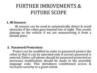 3) Search and Rescue      UAVs will likely play an increased role in search and rescue in the United States. This was demonstrated by the successful use of UAVs during the 2008 hurricanes that struck Louisiana and Texas.  4)Recreation and Hobby     See Radio-controlled model. Small scale remote control vehicles have long been popular among hobbyists. These remote controlled vehicles span a wide range in terms of price and sophistication. There are many types of radio controlled vehicles. These include on-road cars, off-road trucks, boats, airplanes, and even helicopters. The "robots" now popular in television shows such as Robot Wars, are a recent extension of this hobby (these vehicles do not meet the classical definition of a robot; they are remotely controlled by a human).