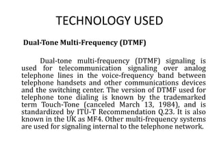 TECHNOLOGY USED      Dual-Tone Multi-Frequency (DTMF)                 Dual-tone multi-frequency (DTMF) signaling is used for telecommunication signaling over analog telephone lines in the voice-frequency band between telephone handsets and other communications devices and the switching center. The version of DTMF used for telephone tone dialing is known by the trademarked term Touch-Tone (canceled March 13, 1984), and is standardized by ITU-T Recommendation Q.23. It is also known in the UK as MF4. Other multi-frequency systems are used for signaling internal to the telephone network. 