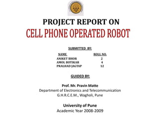PROJECT REPORT ON CELL PHONE OPERATED ROBOT SUBMITTED  BY: NAME ROLL NO.                           ANIKET BHOR                                   2                           AMOL BOTIKAR                                4                           PRALHAD JAGTAP                           12 GUIDED BY: Prof. Mr. Pravin Matte Department of Electronics and Telecommunication G.H.R.C.E.M., Wagholi, Pune University of Pune Academic Year 2008-2009 