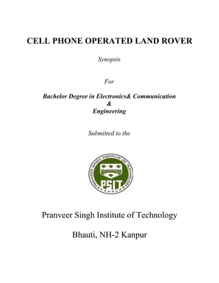 CELL PHONE OPERATED LAND ROVER

                    Synopsis


                       For

  Bachelor Degree in Electronics& Communication
                         &
                   Engineering


                 Submitted to the




  Pranveer Singh Institute of Technology

           Bhauti, NH-2 Kanpur
 