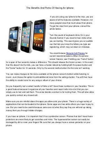 The Benefits And Perks Of Having An Iphone


                                                   If you are using your iphone to the max, you are
                                                  aware of all the features available. However, not
                                                  many people know that much about their phone.
                                                  To get the most from your iphone, consult the
                                                  article below.


                                                  Turn the sound of keyboard clicks On in your
                                                  Sounds Section if you need to hear clicks when
                                                  you are texting. This sound gives you an audible
                                                  cue that lets you know the letters you type are
                                                  registering, which may cut down on mistakes.


                                                    You could browse Recycle Cell Phones for
                                                    current recommendations.When the iphone
                                                    screen freezes, see if holding your "home" button
for a span of five seconds makes a difference. This should release the frozen screen. In the event
that this doesn't do the trick, you can force a harder reboot by holding both the power button and
the "home" button for 12 seconds. Only try the second method when the first one isn't working.


You can make changes to the icons available at the iphone screen's bottom while listening to
music. Just choose the option to add additional icons from the settings button. You will then have
the ability to create icons for any song or album of your choice.


Do you frequently text a select handful of folks a lot? Save these numbers in your favorites. This is
a great feature because it organizes all your favorites and recent calls into a list that you can
simply use to text and call them. The arrow beside a contact is for texting them. This will also allow
you quickly contact any missed call.


Make sure you are mindful about the apps you allow onto your phone. There is a huge variety of
applications that can be loaded to the iphone. Some apps are free while others you have to pay to
use. But you need to be careful because some are not what they say they are will end up taking
money from you through hidden charges.


If you have an iphone, it is important that it has a protective screen. Phones that don't have these
protectors are more likely to get scratches and nicks. The hypersensitive screen can easily be
damaged by dirt or even your fingers! Be sure that you always have a screen protector on your
phone.
 