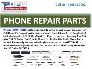 Call Us:-4695719492
PHONE REPAIR PARTS
PHONE REPAIR PARTS:-cellphoneandparts.com is an well known company for
Cell Phone Parts repairs with variety of range from Iphone lcd to Google pixel
lcd including with IpX, IP XR, XSMAX 11, 11pro, 11 promax, Samsung S10, S10
plus, S20, S20 ultra, Note8, note 10 and etc. Deal in Wholesale Phone Parts
for Cell Phone only. For more details please contact us on 4695719492 or
email dfwimports@hotmail.com. You can also visit to 11500 Harry Hines Blvd
Ste 112 Dallas TX-75229.
 
