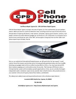 Cell Phone Repair Cypress CA – CPR Cell Phone Repair Cypress
CPR Cell Phone Repair Cypress serving in the area of Cypress, CA. First and foremost, we are problem
solvers. When you come to us with an electronics issue, we will go out of our way to find a way to fix it.
We specialize in repairing cell phones, smart phones, computers, laptops, game consoles, cameras, mp3
players and most any other electronic gadget you can throw at us. On a local level, it is our goal to be an
asset to every community we serve. Since 1997, we have grown a long way from our first walk-in cell
phone repair shop in Orlando, Florida.

Even as our national and international footprint grows, we still want to be the “go-to guys” in each
market. One of the reasons we do what we do is to keep perfectly good electronics out of our landfills.
We bring your gadgets back to life in an effort to extend life for all of us. You may have noticed CPR
Store locations popping up in communities across the country. That’s because CPR Stores is also a
thriving franchise system with tremendous growth opportunities. In fact, we are currently the largest
independent walk-in cell phone repair service provider chain in North America. We provide service to
our customer in the area of Cypress, Buena Park, Stanton, and Anaheim
The oldest,most widely known and respected brand name in the cell phone repair industry
Located at 6891 Katella Ave, Cypress, CA, 90630
714-386-6554
kailash@cpr-cypress.com – http://www.cellphonerepair.com/cypress

 