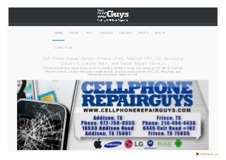 HOME

IPHONE

IPAD

SAMSUNG

GARLAND

FRISCO

MAIL IN

CONTACT US

Cell Phone Repair Dallas: iPhone, iPad, Android HTC, LG, Samsung
Galaxy S, Galaxy Note, and Tablet Repair Service
Professional iPhone glass repair service in Dallas, Addison, Frisco and Garland, TX. We fix cracked
iPhone screens, broken iPad glass replacement . Android smart phones HTC, LG, Mot orola, and
Samsung cell phone repair service

PDFmyURL.com

 
