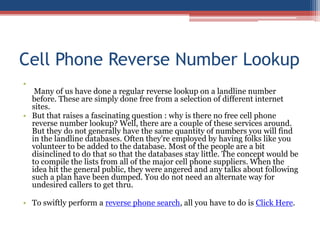 Cell Phone Reverse Number Lookup  Many of us have done a regular reverse lookup on a landline number before. These are simply done free from a selection of different internet sites.  But that raises a fascinating question : why is there no free cell phone reverse number lookup? Well, there are a couple of these services around. But they do not generally have the same quantity of numbers you will find in the landline databases. Often they&apos;re employed by having folks like you volunteer to be added to the database. Most of the people are a bit disinclined to do that so that the databases stay little. The concept would be to compile the lists from all of the major cell phone suppliers. When the idea hit the general public, they were angered and any talks about following such a plan have been dumped. You do not need an alternate way for undesired callers to get thru.  To swiftly perform a reverse phone search, all you have to do is Click Here. 
