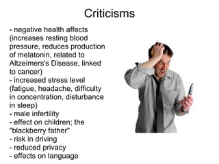 Criticisms
- negative health affects
(increases resting blood
pressure, reduces production
of melatonin, related to
Altzeimers's Disease, linked
to cancer)
- increased stress level
(fatigue, headache, difficulty
in concentration, disturbance
in sleep)
- male infertility
- effect on children; the
"blackberry father"
- risk in driving
- reduced privacy
- effects on language
 
