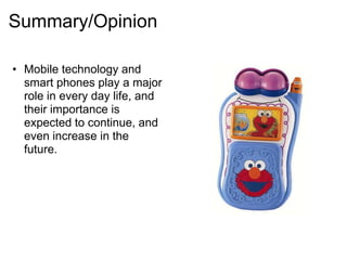 Summary/Opinion

• Mobile technology and
  smart phones play a major
  role in every day life, and
  their importance is
  expected to continue, and
  even increase in the
  future.
 
