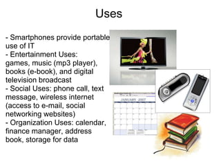 Uses
- Smartphones provide portable
use of IT
- Entertainment Uses:
games, music (mp3 player),
books (e-book), and digital
television broadcast
- Social Uses: phone call, text
message, wireless internet
(access to e-mail, social
networking websites)
- Organization Uses: calendar,
finance manager, address
book, storage for data
 