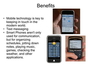 Benefits

• Mobile technology is key to
  keeping in touch in the
  modern world.
• Text messaging
• Smart Phones aren't only
  used for communication,
  but for organizing
  schedules, jotting down
  notes, playing music,
  games, checking the
  weather, and other
  applications.
 