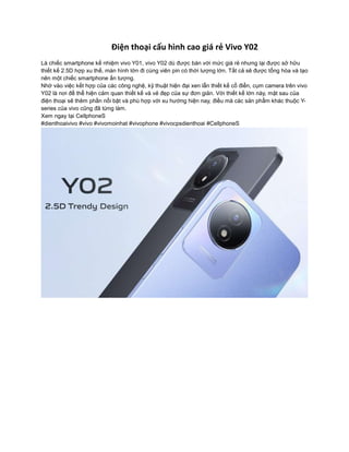 Điện thoại cấu hình cao giá rẻ Vivo Y02
Là chiếc smartphone kế nhiệm vivo Y01, vivo Y02 dù được bán với mức giá rẻ nhưng lại được sở hữu
thiết kế 2.5D hợp xu thế, màn hình lớn đi cùng viên pin có thời lượng lớn. Tất cả sẽ được tổng hòa và tạo
nên một chiếc smartphone ấn tượng.
Nhờ vào việc kết hợp của các công nghệ, kỹ thuật hiện đại xen lẫn thiết kế cổ điển, cụm camera trên vivo
Y02 là nơi để thể hiện cảm quan thiết kế và vẻ đẹp của sự đơn giản. Với thiết kế lớn này, mặt sau của
điện thoại sẽ thêm phần nổi bật và phù hợp với xu hướng hiện nay, điều mà các sản phẩm khác thuộc Y-
series của vivo cũng đã từng làm.
Xem ngay tại CellphoneS
#dienthoaivivo #vivo #vivomoinhat #vivophone #vivocpsdienthoai #CellphoneS
 