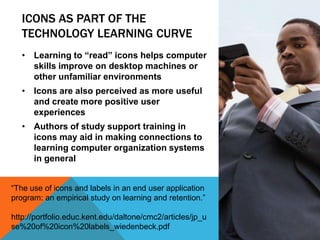 ICONS AS PART OF THE
TECHNOLOGY LEARNING CURVE
• Learning to “read” icons helps computer
skills improve on desktop machines or
other unfamiliar environments
• Icons are also perceived as more useful
and create more positive user
experiences
• Authors of study support training in
icons may aid in making connections to
learning computer organization systems
in general
“The use of icons and labels in an end user application
program: an empirical study on learning and retention.”
http://portfolio.educ.kent.edu/daltone/cmc2/articles/jp_u
se%20of%20icon%20labels_wiedenbeck.pdf
 